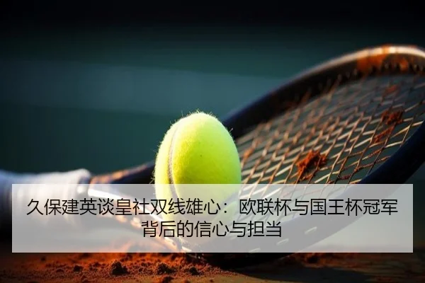 久保建英谈皇社双线雄心:欧联杯与国王杯冠军背后的信心与担当